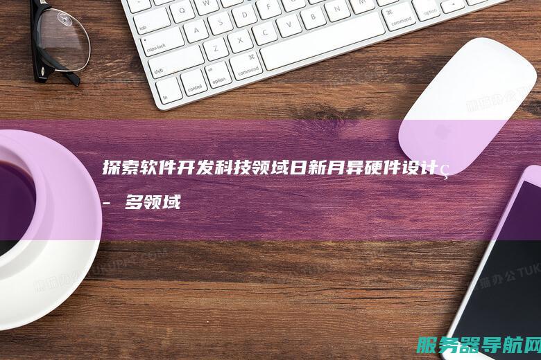 探索软件开发 科技领域日新月异 硬件设计等多领域的创新与发展