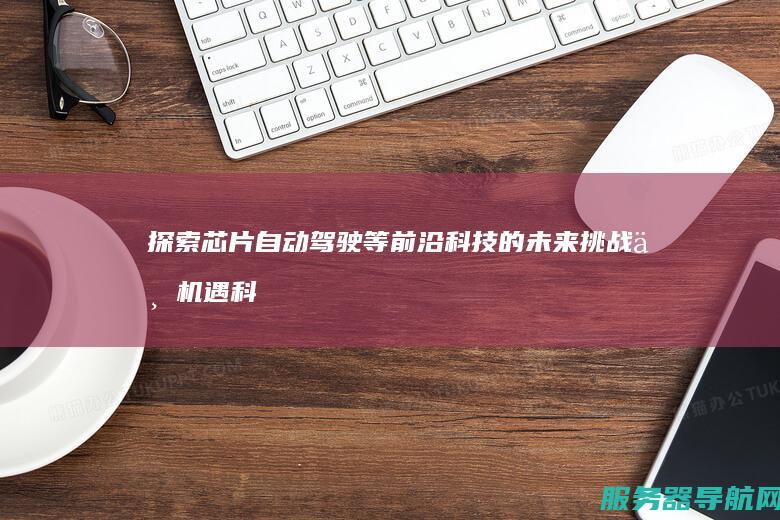 探索芯片自动驾驶等前沿科技的未来挑战与机遇科