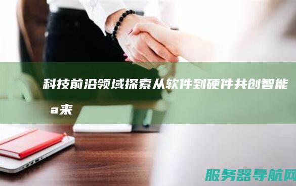 科技前沿领域探索 从软件到硬件 共创智能未来