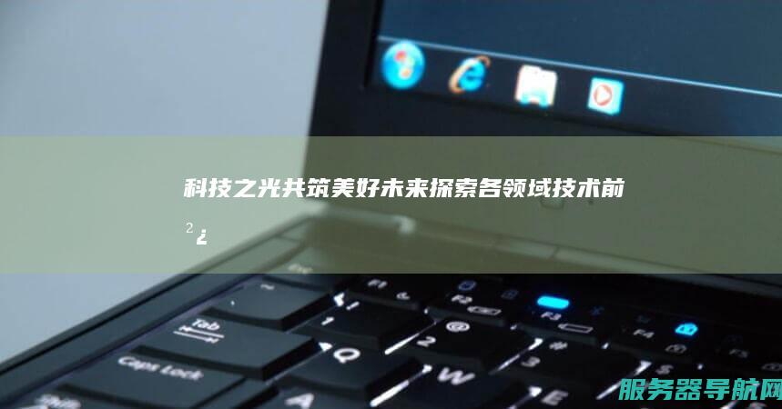科技之光 共筑美好未来 探索各领域技术前沿