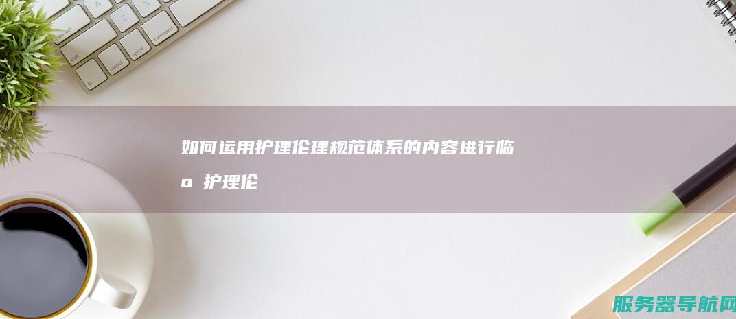 如何运用护理伦理规范体系的内容进行临床护理伦理决策