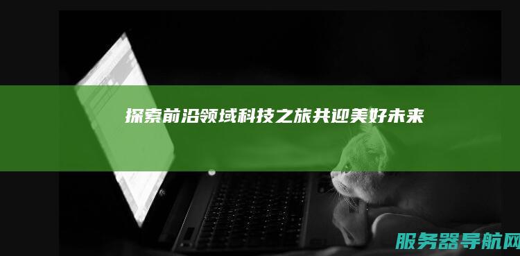 探索前沿领域 科技之旅 共迎美好未来