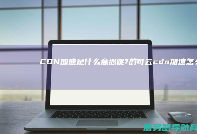 CDN加速是什么意思呢?蔚可云cdn加速怎么样