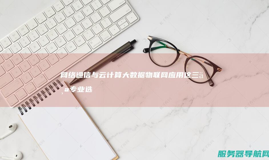 网络通信与云计算 大数据 物联网应用 这三个专业选哪个好 哪个的数学要求低一些