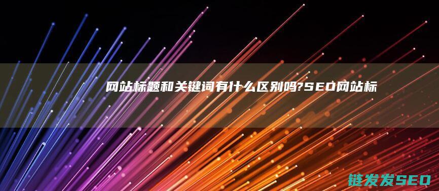 网站标题和关键词有什么区别吗? SEO (网站标题和关注的区别)