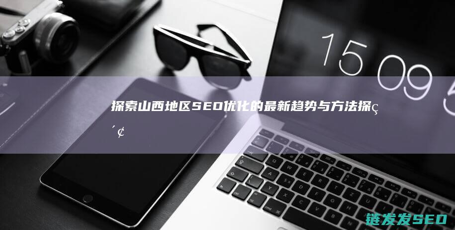 探索山西地区SEO优化的最新趋势与方法 (探索山西地区的作文)