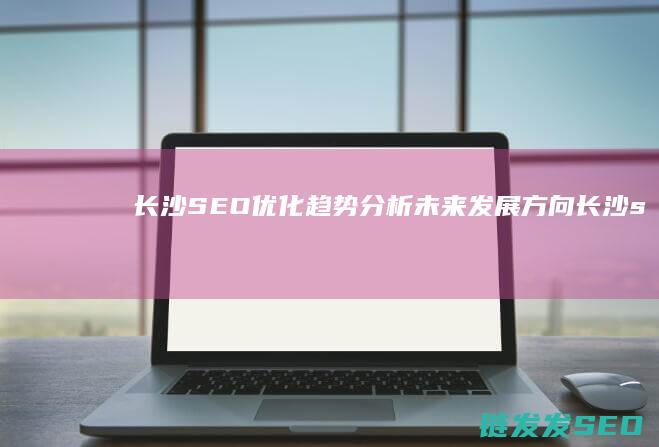 长沙SEO优化趋势分析：未来发展方向 (长沙seo网络营销推广)