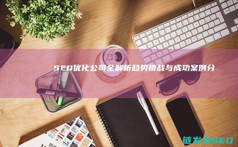 SEO优化公司全解析：趋势、挑战与成功案例分享 (seo平台优化)