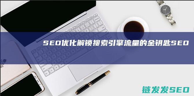 SEO优化：解锁搜索引擎流量的金钥匙 (SEO优化是啥)