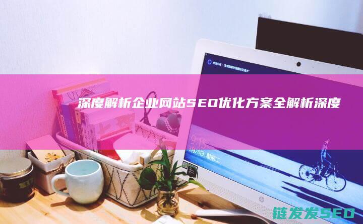 深度解析：企业网站SEO优化方案全解析 (深度解析企业战略管理以某企业为例)