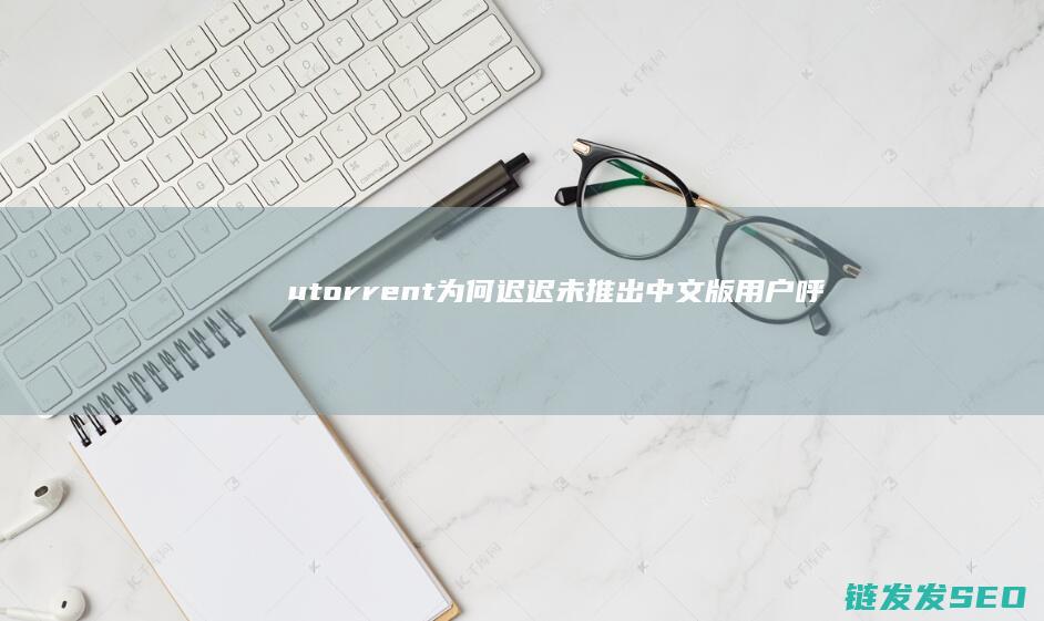 utorrent为何迟迟未推出中文版-用户呼声与技术挑战并存 (utorrent)