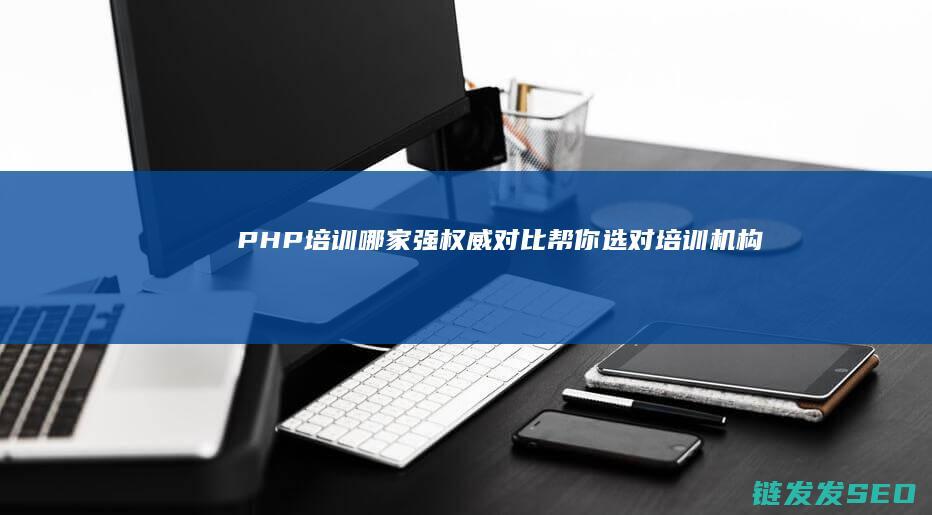 PHP培训哪家强-权威对比帮你选对培训机构 (php培训哪里好呢)