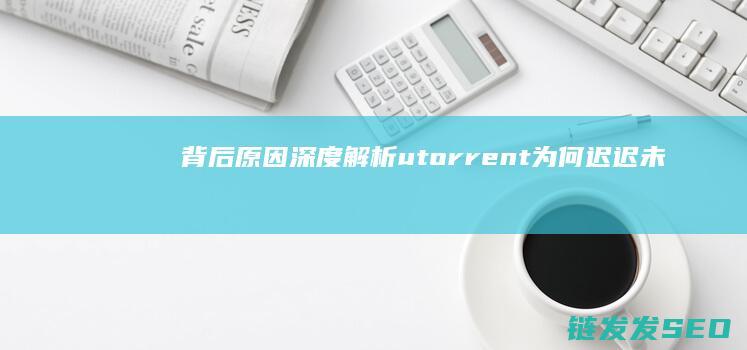 背后原因深度解析-utorrent为何迟迟未推出中文版 (背后深层次原因)
