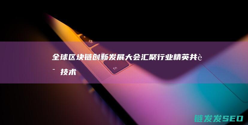 全球区块链创新发展大会：汇聚行业精英共话技术变革 (全球区块链创新发展大会邓迪)