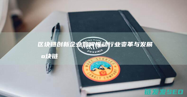 区块链创新企业如何推动行业变革与发展 (区块链行业十大创新企业家)