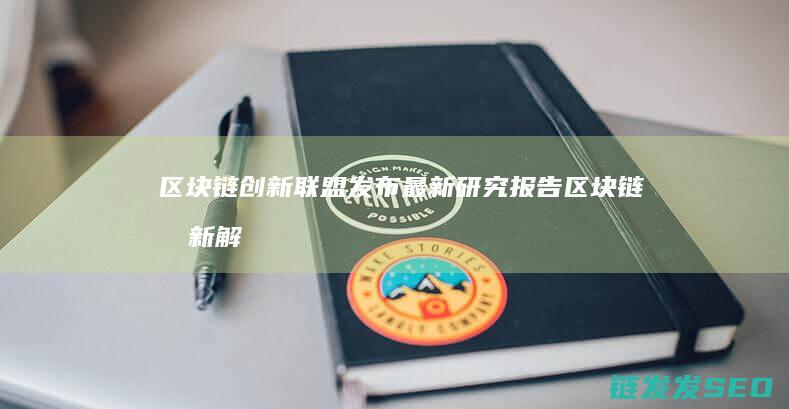 区块链创新联盟发布最新研究报告 (区块链创新解决方案)