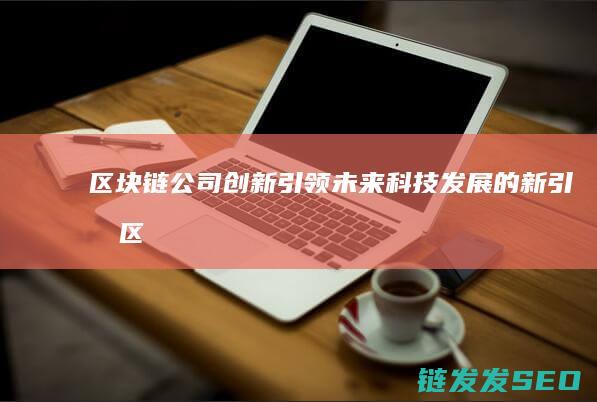 区块链公司创新：引领未来科技发展的新引擎 (区块链公司创始人是什么名字)