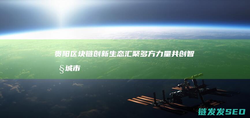 贵阳区块链创新生态：汇聚多方力量共创智慧城市未来 (贵阳区块链创始人是谁)