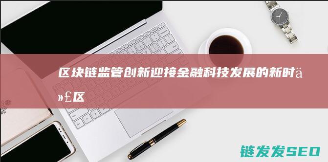 区块链监管创新：迎接金融科技发展的新时代 (区块链监管创新举措)