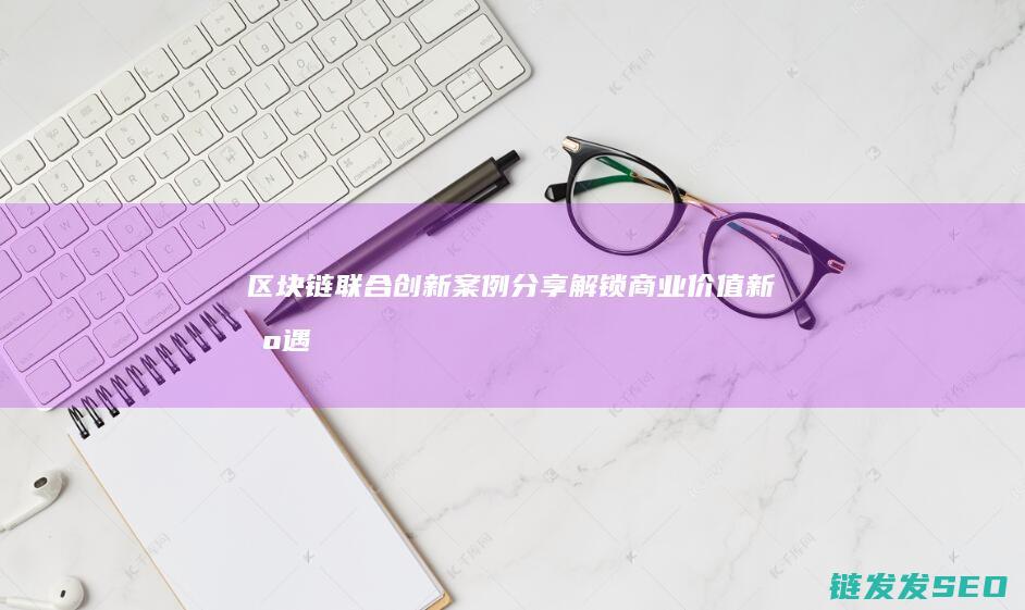 区块链联合创新案例分享：解锁商业价值新机遇 (区块链合作交流平台)