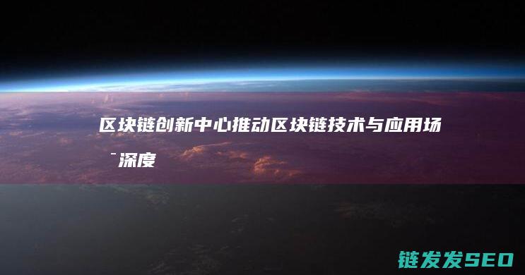 区块链创新中心：推动区块链技术与应用场景深度融合 (区块链创新中心有哪些)