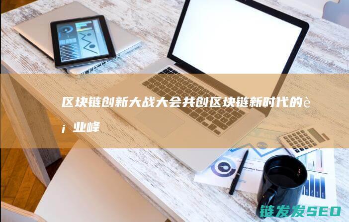区块链创新大战大会：共创区块链新时代的行业峰会 (区块链创新大赛主要内容)