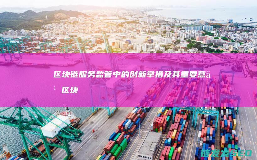 区块链服务监管中的创新举措及其重要意义 (区块链服务监管办法)