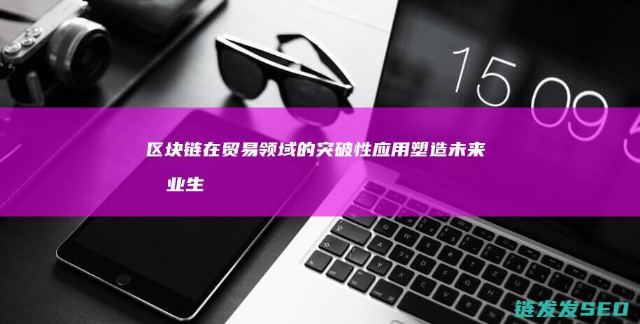 区块链在贸易领域的突破性应用：塑造未来商业生态 (区块链在贸易中的应用)