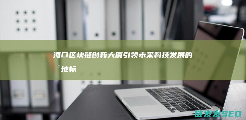 海口区块链创新大厦：引领未来科技发展的新地标 (海口区块链公司)