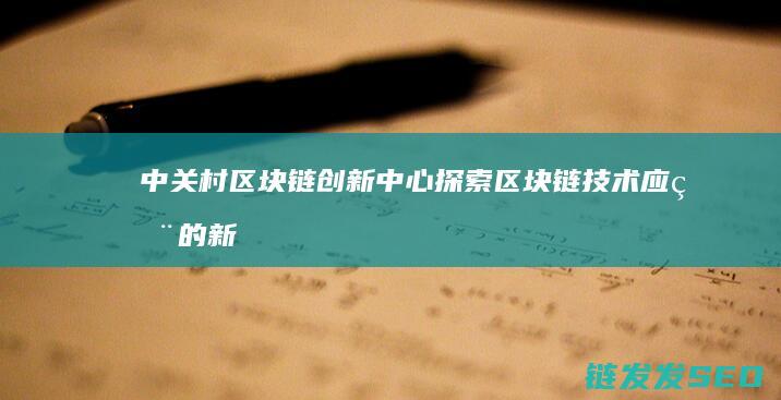 中关村区块链创新中心：探索区块链技术应用的新高地 (中关村区块链产业联盟)