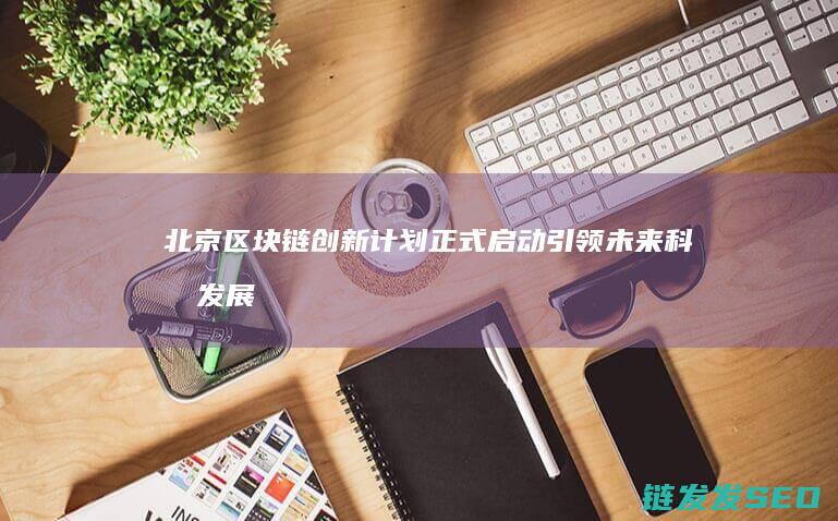 北京区块链创新计划正式启动：引领未来科技发展新潮流 (北京区块链创新中心是国企吗)