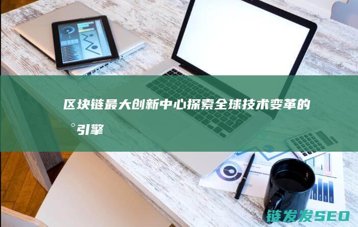区块链最大创新中心：探索全球技术变革的新引擎 (区块链最大创业基地)