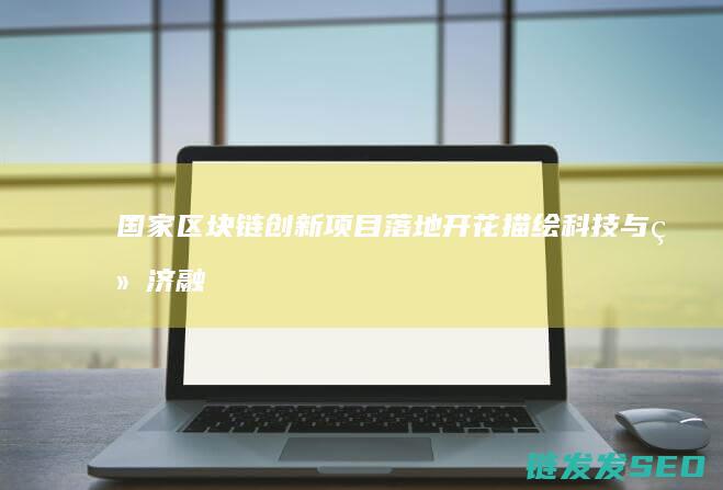 国家区块链创新项目落地开花：描绘科技与经济融合新蓝图 (国家区块链创新应用试点)