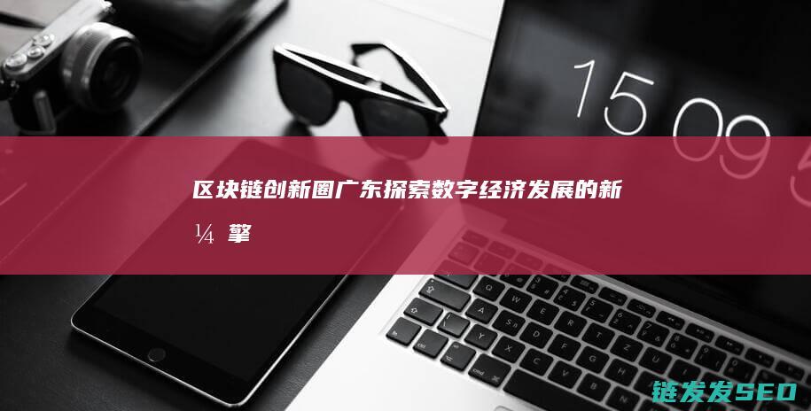 区块链创新圈广东：探索数字经济发展的新引擎 (区块链技术创新)
