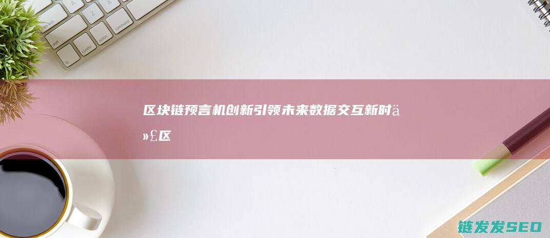 区块链预言机：创新引领未来数据交互新时代 (区块链预言机概念)