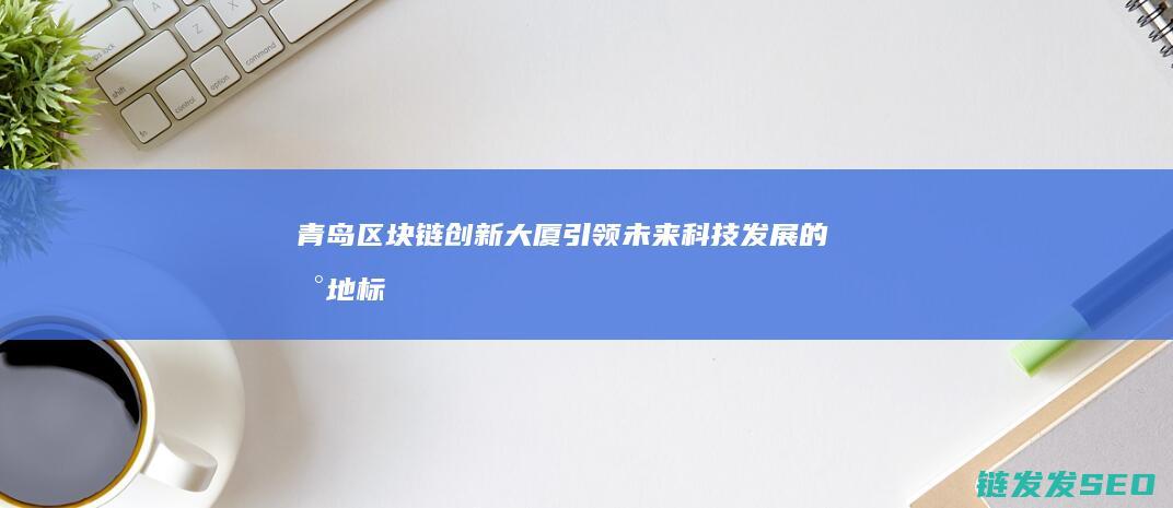 青岛区块链创新大厦：引领未来科技发展的新地标 (青岛区块链公司)