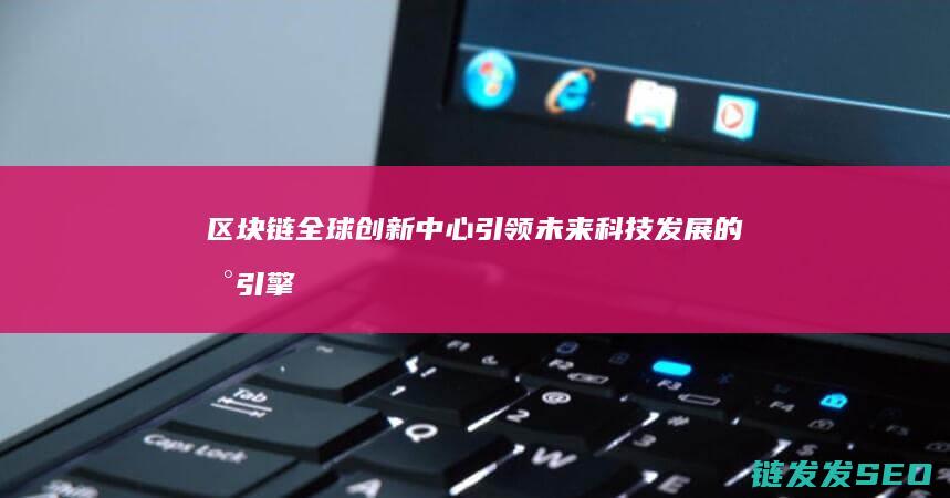 区块链全球创新中心：引领未来科技发展的新引擎 (区块链全球创始人是谁)