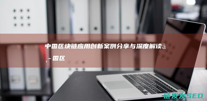 中国区块链应用创新案例分享与深度解读 (中国区块链应用入口)