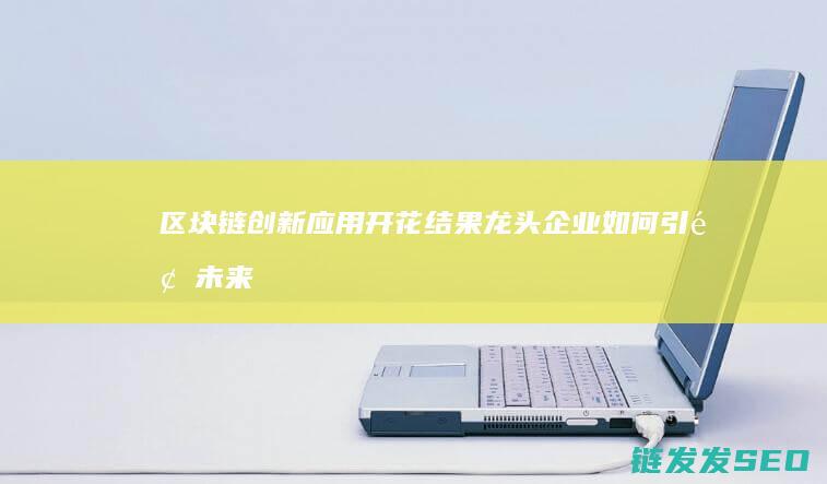 区块链创新应用开花结果：龙头企业如何引领未来趋势 (区块链创新应用试点)