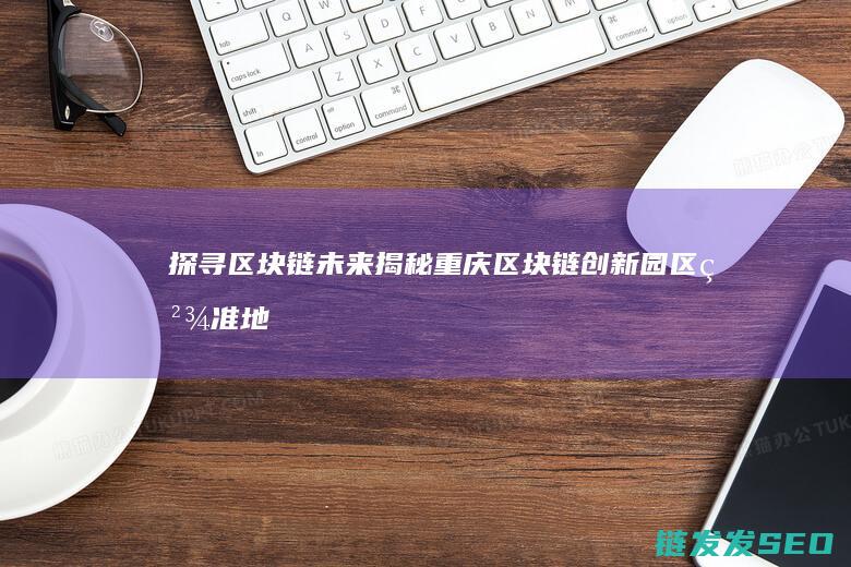 探寻区块链未来：揭秘重庆区块链创新园区精准地址 (探寻区块链未来发展)