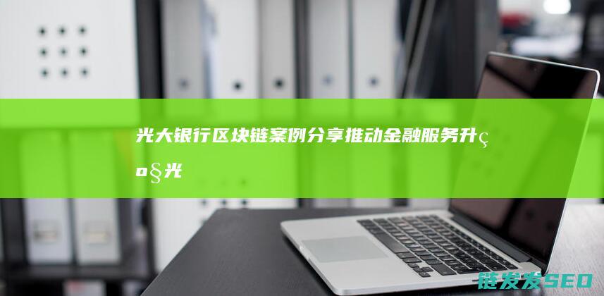 光大银行区块链案例分享：推动金融服务升级 (光大银行区块链云平台)