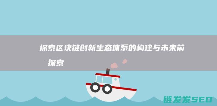 探索区块链创新生态体系的构建与未来前景 (探索区块链技术)