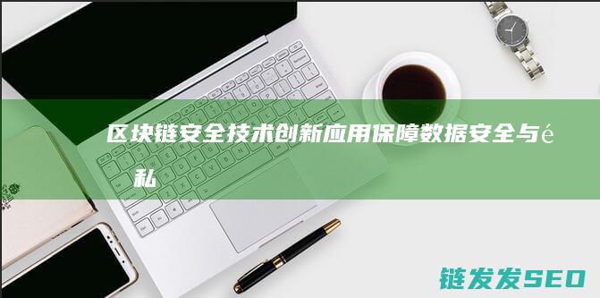 区块链安全技术创新应用：保障数据安全与隐私 (区块链安全技术)