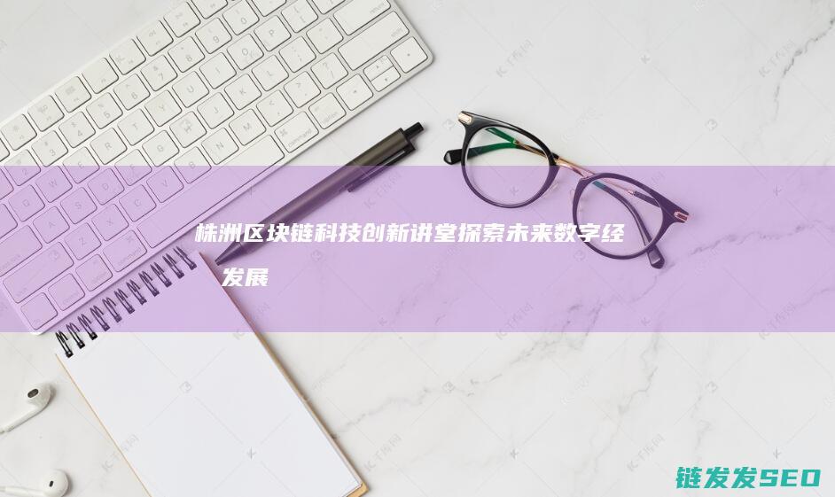 株洲区块链科技创新讲堂：探索未来数字经济发展新路径 (株洲区块链科技园地址)