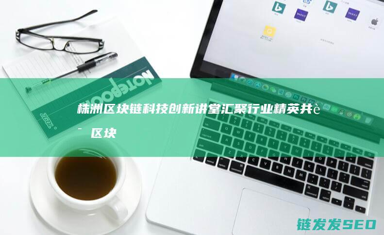 株洲区块链科技创新讲堂：汇聚行业精英共话区块链发展新趋势 (株洲区块链科技公司)