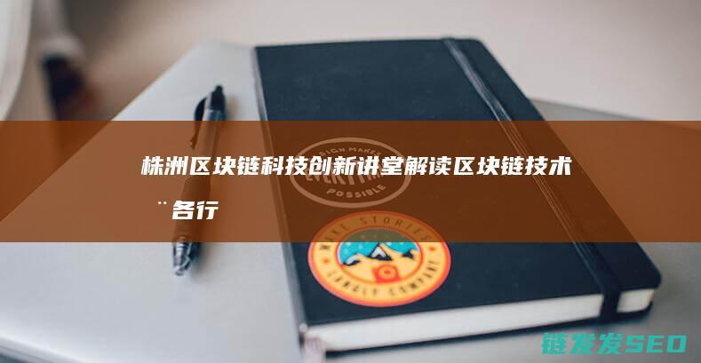 株洲区块链科技创新讲堂：解读区块链技术在各行业的应用与前景 (株洲区块链科技公司)