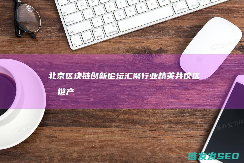 北京区块链创新论坛：汇聚行业精英共议区块链产业变革 (北京区块链创新研究中心)
