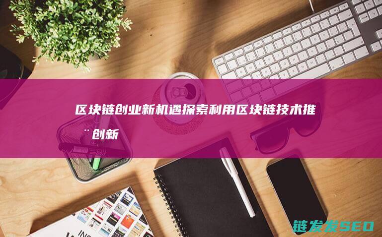 区块链创业新机遇：探索利用区块链技术推动创新发展的策略 (区块链技术创业)