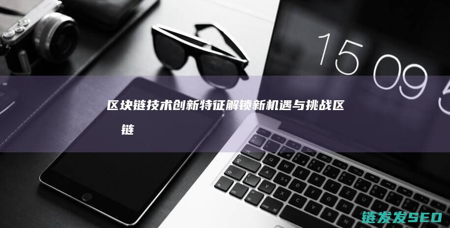 区块链技术创新特征：解锁新机遇与挑战 (区块链技术创始人)