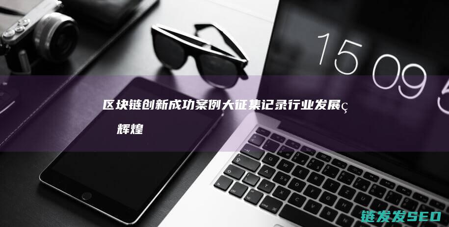 区块链创新成功案例大征集：记录行业发展的辉煌篇章 (区块链创新成功案例)